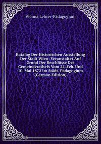 Katalog Der Historischen Ausstellung Der Stadt Wien: Veranstaltet Auf Grund Der Beschlusse Des Gemeinderathefs Vom 22. Feb. Und 10. Mai 1872 Im Stadt. Padagogium (German Edition)