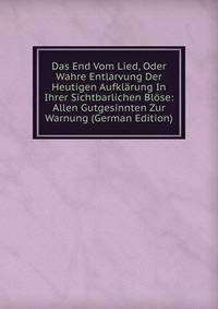 Das End Vom Lied, Oder Wahre Entlarvung Der Heutigen Aufklarung In Ihrer Sichtbarlichen Blose: Allen Gutgesinnten Zur Warnung (German Edition)