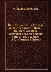 Der Hochverraths-Prozess Wider Liebknecht, Bebel, Hepner: Vor Dem Schwurgericht Zu Leipzig Vom 11. Bis 26. Marz 1872 (German Edition)