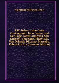 S.W. Dehn's Lehre Vom Contrapunkt, Dem Canon Und Der Fuge: Nebst Analysen Von Duetten, Terzetten, Fugen Etc. Von Orlando Di Lasso, Marcello, Palestrina U.a (German Edition)