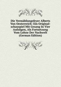 Die Vermahlungsfeyer Alberts Von Oesterreich: Ein Original-schauspiel Mit Gesang In Vier Aufzugen, Als Fortsetzung Vom Lohne Der Nachwelt (German Edition)
