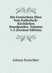 Die Gemischten Ehen Vom Katholisch-Kirchlichen Standpunkte, Volumes 1-2 (German Edition)