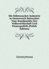 Die Rubenzucker-Industrie in Oesterreich Beleuchtet Vom Standpunkte Der Volkswirthschaft Und Finanzpolitik (Polish Edition)