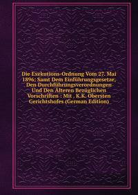 Die Exekutions-Ordnung Vom 27. Mai 1896: Samt Dem Einfuhrungsgesetze, Den Durchfuhrungsverordnungen Und Den Alteren Bezuglichen Vorschriften : Mit . K.K. Obersten Gerichtshofes (German Edition)