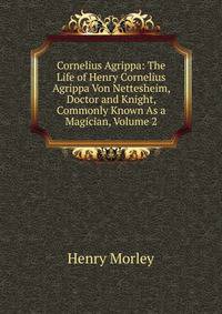 Cornelius Agrippa: The Life of Henry Cornelius Agrippa Von Nettesheim, Doctor and Knight, Commonly Known As a Magician, Volume 2