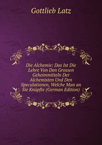 Die Alchemie: Das Ist Die Lehre Von Den Grossen Geheimmitteln Der Alchemisten Und Den Speculationen, Welche Man an Sie Knupfte (German Edition)