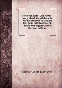 Flora Von Nord- Und Mittel-deutschland. Zum Gebrauche Auf Excursionen In Schulen Und Beim Selbstunterricht, Bearb. Von August Garcke (German Edition)