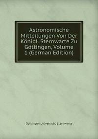 Astronomische Mitteilungen Von Der Konigl. Sternwarte Zu Gottingen, Volume 1 (German Edition)