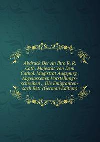Abdruck Der An Ihro R. R. Cath. Majestat Von Dem Cathol. Magistrat Augspurg . Abgelassenen Vorstellungs-schreiben ., Die Emigranten-sach Betr (German Edition)