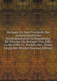 Beilagen Zu Dem Protokolle Der Ausserordentlichen Reichsdeputation Zu Regensburg: Bd. Welcher Die Beilagen Von Ziffer Ci. Bis Ziffer Cc. Enthalt, Die . Genau Verglichen Worden (German Edition)