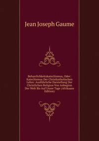 Beharrlichkeitskatechismus, Oder: Katechismus Der Christkatholischen Lehre: Ausfuhrliche Darstellung Der Christlichen Religion Von Anbeginn Der Welt Bis Auf Unsre Tage (Afrikaans Edition)