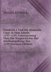 Friedrich I. Und Die Romische Curie in Dem Jahren 1157-1159, Untersuchung Uber Die Vorgeschichte Der Kirchenspaltung Von 1159 (German Edition)