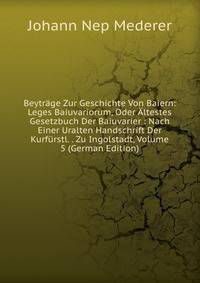 Beytrage Zur Geschichte Von Baiern: Leges Baiuvariorum, Oder Altestes Gesetzbuch Der Baiuvarier : Nach Einer Uralten Handschrift Der Kurfurstl. . Zu Ingolstadt, Volume 5 (German Edition)
