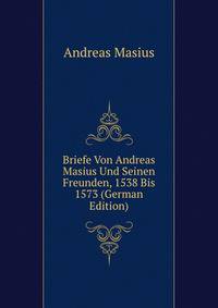 Briefe Von Andreas Masius Und Seinen Freunden, 1538 Bis 1573 (German Edition)