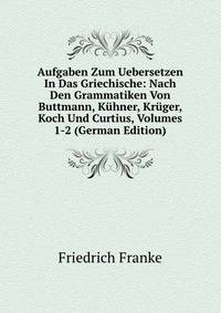 Aufgaben Zum Uebersetzen In Das Griechische: Nach Den Grammatiken Von Buttmann, Kuhner, Kruger, Koch Und Curtius, Volumes 1-2 (German Edition)