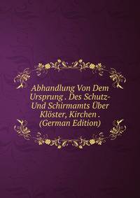 Abhandlung Von Dem Ursprung . Des Schutz- Und Schirmamts Uber Kloster, Kirchen . (German Edition)