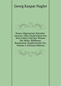 Neues Allgemeines Kunstler-Lexicon: Oder Nachrichten Von Dem Leben Und Den Werken Der Maler, Bildhauer, Baumeister, Kupferstecher Etc, Volume 2 (German Edition)