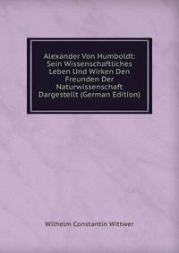 Alexander Von Humboldt: Sein Wissenschaftliches Leben Und Wirken Den Freunden Der Naturwissenschaft Dargestellt (German Edition)