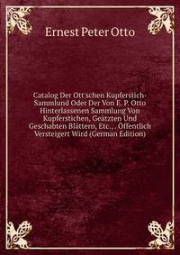 Catalog Der Ott'schen Kupferstich-Sammlund Oder Der Von E. P. Otto Hinterlassenen Sammlung Von Kupferstichen, Ge?tzten Und Geschabten Bl?ttern, Etc., . ?ffentlich Versteigert Wird (German Edition)
