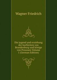 Die jugend und erziehung der kurfursten von Brandenburg und konige von Preussen Volume 1 (German Edition)
