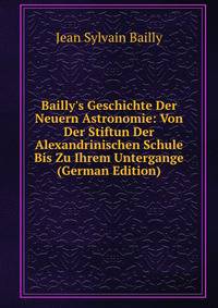 Bailly's Geschichte Der Neuern Astronomie: Von Der Stiftun Der Alexandrinischen Schule Bis Zu Ihrem Untergange (German Edition)