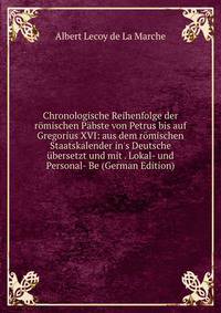 Chronologische Reihenfolge der r?mischen P?bste von Petrus bis auf Gregorius XVI: aus dem r?mischen Staatskalender in's Deutsche ?bersetzt und mit . Lokal- und Personal- Be (German Edition)
