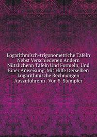 Logarithmisch-trigonometriche Tafeln Nebst Verschiedenen Andern Nutzlichenn Tafeln Und Formeln, Und Einer Anweisung, Mit Hilfe Derselben Logarithmische Rechnungen Auszufuhrenn . Von S. Stampfer