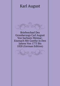 Briefwechsel Des Grossherzogs Carl August Von Sachsen-Weimar-Eisenach Mit Goethe in Den Jahren Von 1775 Bis 1828 (German Edition)