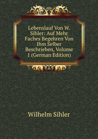 Lebenslauf Von W. Sihler: Auf Mehr Faches Begehren Von Ihm Selber Beschrieben, Volume 1 (German Edition)