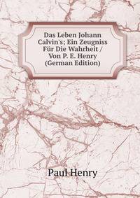 Das Leben Johann Calvin's; Ein Zeugniss F?r Die Wahrheit / Von P. E. Henry (German Edition)