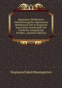 Algemeine Welthistorie Uebersetzung Der Algemeinen Welthistorie Die In Engeland Durch Eine Geselschaft Von Gelehrten Ausgefertigt Worden . (German Edition)