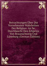 Betrachtungen Uber Die Vornehmsten Wahrheiten Der Religion: An Se. Durchlaucht Den Erbprinz Von Braunschweig Und Luneburg (German Edition)