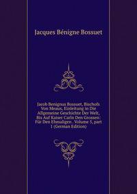 Jacob Benignus Bossuet, Bischofs Von Meaux, Einleitung in Die Allgemeine Geschichte Der Welt, Bis Auf Kaiser Carln Den Grossen: F?r Den Ehmaligen . Volume 5, part 1 (German Edition)