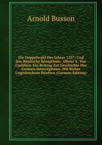 Die Doppelwahl Des Jahres 1257: Und Das Romische Konigthum. Alfons X. Von Castilien. Ein Beitrag Zur Geschichte Des Grossen Interregnums. Mit Bisher Ungedruckten Brieften (German Edition)