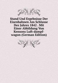 Stand Und Ergebnisse Der Eisenbahnen Am Schlusse Des Jahres 1842 . Mit Einer Abbildung Von Kensons Luft-dampf-wagon (German Edition)