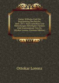 Kaiser Wilhelm Und Die Begrundung Des Reichs, 1866-1871: Nach Schriften Und Mitteilungen Beteiligter Fursten Und Staatsmanner Von Dr. Ottokar Lorenz (German Edition)