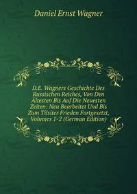 D.E. Wagners Geschichte Des Russischen Reiches, Von Den Altesten Bis Auf Die Neuesten Zeiten: Neu Bearbeitet Und Bis Zum Tilsiter Frieden Fortgesetzt, Volumes 1-2 (German Edition)