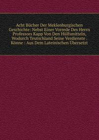 Acht Bucher Der Meklenburgischen Geschichte: Nebst Einer Vorrede Des Herrn Professors Kapp Von Den Hulfsmitteln, Wodurch Teutschland Seine Verdienste . Konne : Aus Dem Lateinischen Ubersetzt