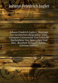 Johann Friedrich Juglers . Beytrage Zur Juristischen Biographie: Oder, Genauere Litterrische Und Critische Nachrichten Von Dem Leben Und Den . Beruhmt Gemacht Haben . (German Edition)