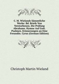 C. M. Wielands Sammtliche Werke: Bd. Briefe Von Verstorbenen. Die Prufung Abrahams. Hymne Auf Gott. Psalmen. Erinnerungen an Eine Freundin. Cyrus (German Edition)