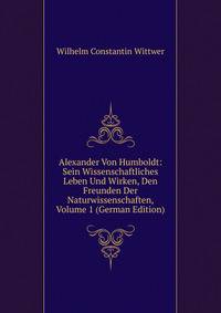 Alexander Von Humboldt: Sein Wissenschaftliches Leben Und Wirken, Den Freunden Der Naturwissenschaften, Volume 1 (German Edition)