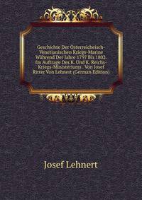 Geschichte Der Osterreicheisch-Venetianischen Kriegs-Marine Wahrend Der Jahre 1797 Bis 1802. Im Auftrage Des K. Und K. Reichs-Kriegs-Ministeriums . Von Josef Ritter Von Lehnert (German Edition)