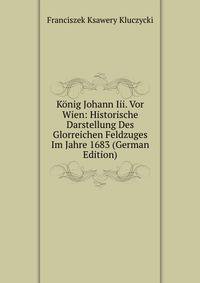 Konig Johann Iii. Vor Wien: Historische Darstellung Des Glorreichen Feldzuges Im Jahre 1683 (German Edition)