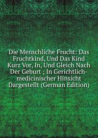 Die Menschliche Frucht: Das Fruchtkind, Und Das Kind Kurz Vor, In, Und Gleich Nach Der Geburt ; In Gerichtlich-medicinischer Hinsicht Dargestellt (German Edition)
