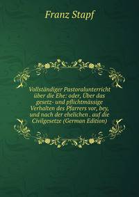 Vollstandiger Pastoralunterricht uber die Ehe: oder, Uber das gesetz- und pflichtmassige Verhalten des Pfarrers vor, bey, und nach der ehelichen . auf die Civilgesetze (German Edition)