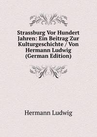 Strassburg Vor Hundert Jahren: Ein Beitrag Zur Kulturgeschichte / Von Hermann Ludwig (German Edition)