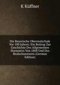 Die Bayerische Oberrealschule Vor 100 Jahren: Ein Beitrag Zur Geschichte Des Allgemeinen Normativs Von 1808 Und Des Realschuwesens (German Edition)