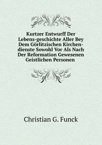 Kurtzer Entwurff Der Lebens-geschichte Aller Bey Dem Gorlitzischen Kirchen-dienste Sowohl Vor Als Nach Der Reformation Gewesenen Geistlichen Personen .