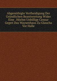 Abgenothigte Vertheidigung Der Grundlichen Beantwortung Wider Eine . Hochst Unbillige Censur Gegen Das Waysenhaus Zu Glaucha Vor Halle