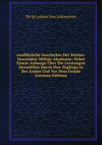 Ausfuhrliche Geschichte Der Wiener-Neustadter Militar-Akademie: Nebst Einem Anhange Uber Die Leistungen Derseleben Durch Ihre Zoglinge in Der Armee Und Vor Dem Feinde (German Edition)